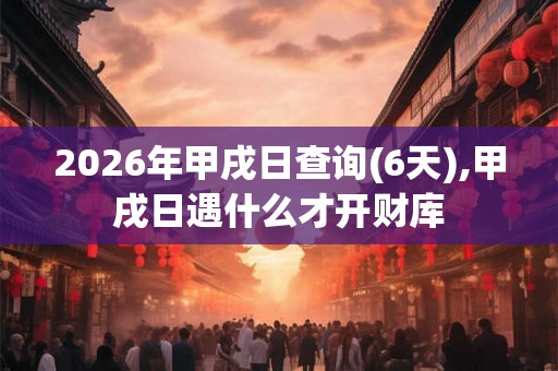 2026年甲戌日查询(6天),甲戌日遇什么才开财库