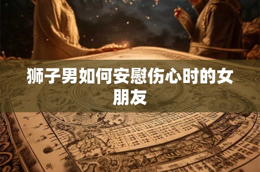 狮子男如何安慰伤心时的女朋友
