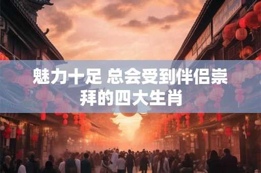 魅力十足 总会受到伴侣崇拜的四大生肖