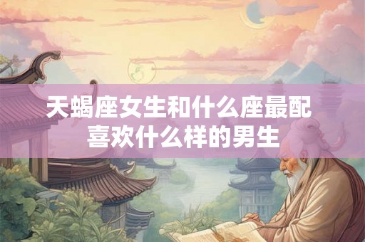 天蝎座女生和什么座最配 喜欢什么样的男生 天蝎座女生和什么座最配 喜欢什么样的男生