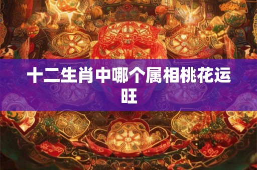 十二生肖中哪个属相桃花运旺