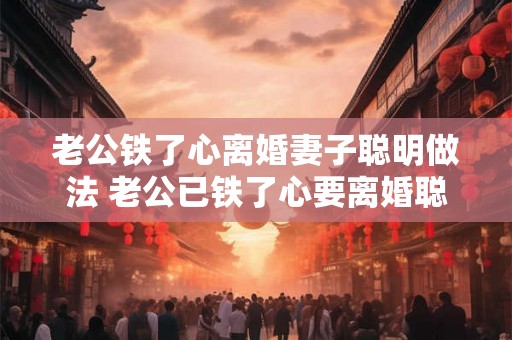老公铁了心离婚妻子聪明做法 老公已铁了心要离婚聪明的妻子该如何应对