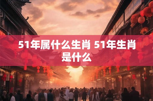 51年属什么生肖 51年生肖是什么 51年属什么生肖 51年生肖是什么