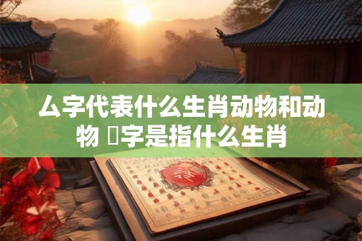 厶字代表什么生肖动物和动物 螚字是指什么生肖