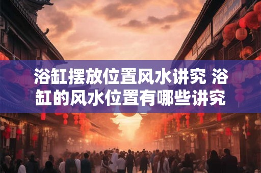 浴缸摆放位置风水讲究 浴缸的风水位置有哪些讲究