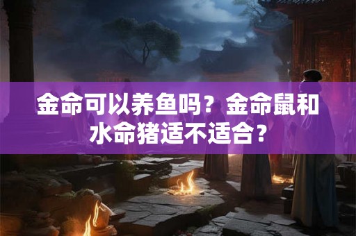 金命可以养鱼吗？金命鼠和水命猪适不适合？