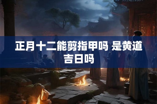 正月十二能剪指甲吗 是黄道吉日吗 正月十二能剪指甲吗 是黄道吉日吗