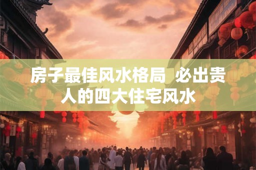 房子最佳风水格局  必出贵人的四大住宅风水