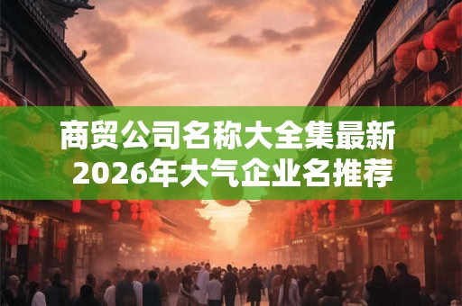 商贸公司名称大全集最新 2026年大气企业名推荐 商贸公司名称大全集最新 2026年大气企业名推荐