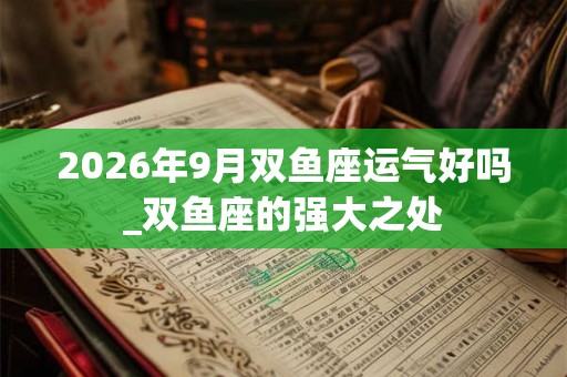 2026年9月双鱼座运气好吗_双鱼座的强大之处