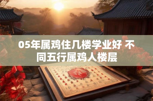 05年属鸡住几楼学业好 不同五行属鸡人楼层