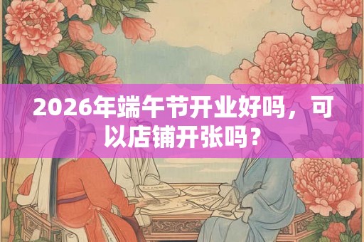 2026年端午节开业好吗，可以店铺开张吗？