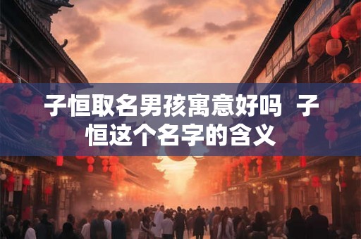 子恒取名男孩寓意好吗  子恒这个名字的含义