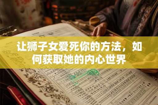 让狮子女爱死你的方法，如何获取她的内心世界