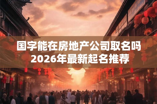 国字能在房地产公司取名吗 2026年最新起名推荐