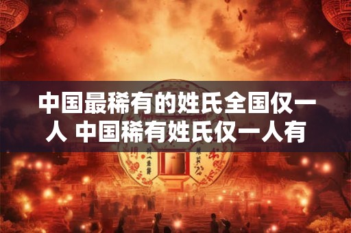 中国最稀有的姓氏全国仅一人 中国稀有姓氏仅一人有