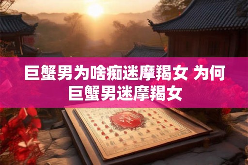 巨蟹男为啥痴迷摩羯女 为何巨蟹男迷摩羯女 巨蟹男为啥痴迷摩羯女 为何巨蟹男迷摩羯女