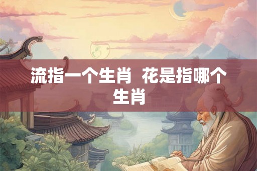 流指一个生肖 花是指哪个生肖 流指一个生肖 花是指哪个生肖