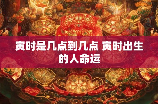 寅时是几点到几点 寅时出生的人命运