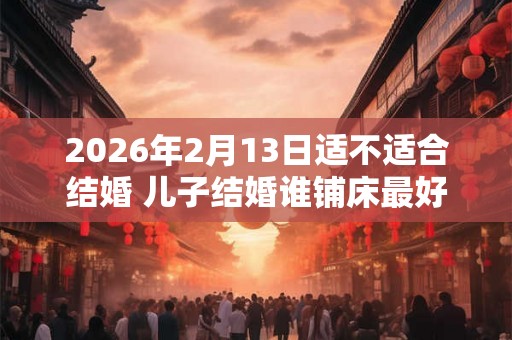 2026年2月13日适不适合结婚 儿子结婚谁铺床最好