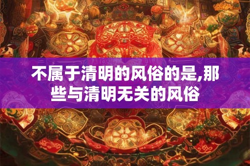 不属于清明的风俗的是,那些与清明无关的风俗 不属于清明的风俗的是,那些与清明无关的风俗