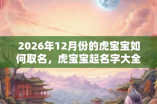 2026年12月份的虎宝宝如何取名，虎宝宝起名字大全