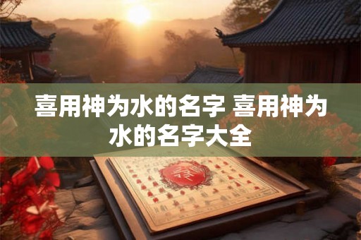 喜用神为水的名字 喜用神为水的名字大全