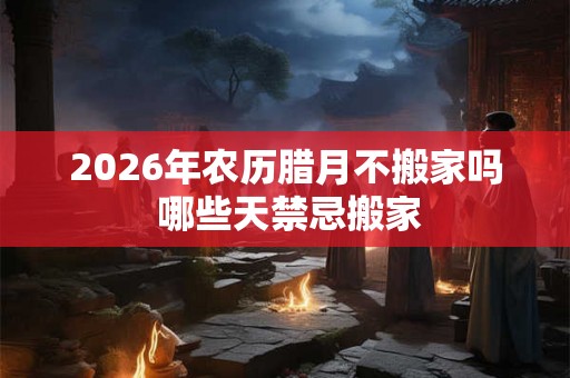 2026年农历腊月不搬家吗 哪些天禁忌搬家