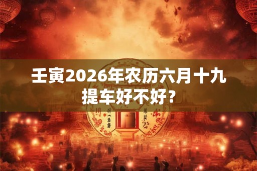 壬寅2026年农历六月十九提车好不好? 壬寅2026年农历六月十九提车好不好?