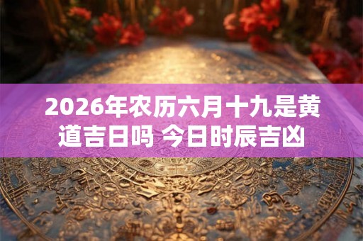2026年农历六月十九是黄道吉日吗 今日时辰吉凶