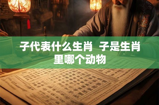 子代表什么生肖  子是生肖里哪个动物