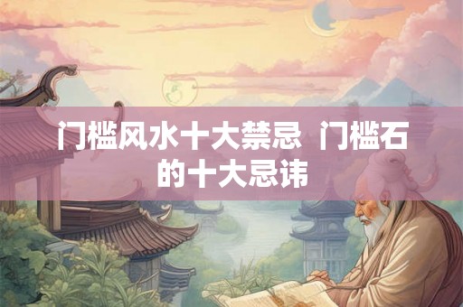 门槛风水十大禁忌 门槛石的十大忌讳 门槛风水十大禁忌 门槛石的十大忌讳