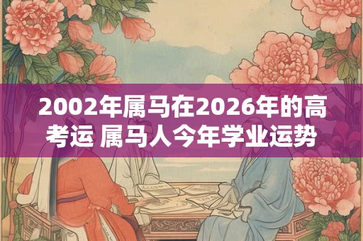 2002年属马在2026年的高考运 属马人今年学业运势如何