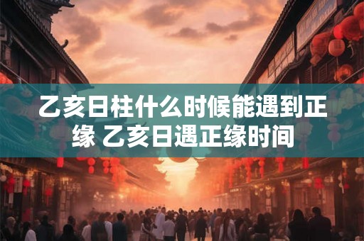 乙亥日柱什么时候能遇到正缘 乙亥日遇正缘时间