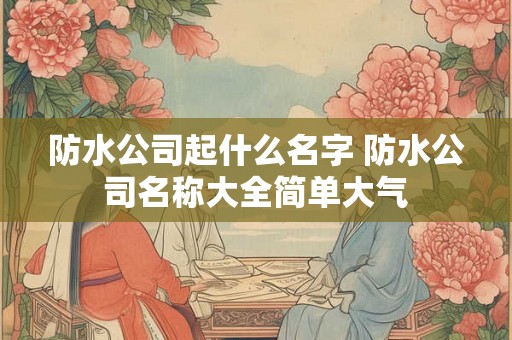 防水公司起什么名字 防水公司名称大全简单大气 防水公司起什么名字 防水公司名称大全简单大气