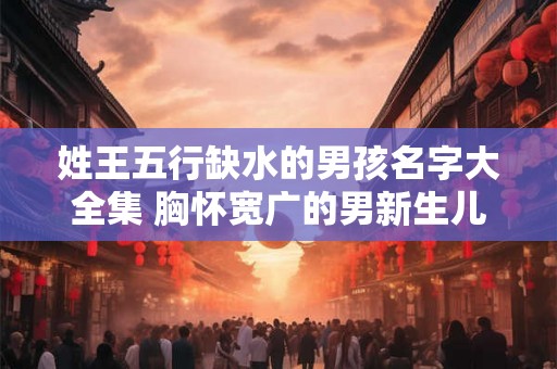 姓王五行缺水的男孩名字大全集 胸怀宽广的男新生儿名字 姓王五行缺水的男孩名字大全集 胸怀宽广的男新生儿名字