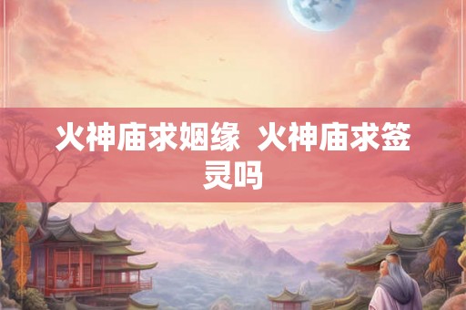 火神庙求姻缘  火神庙求签灵吗