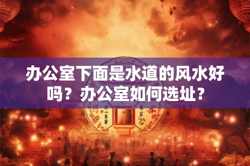 办公室下面是水道的风水好吗？办公室如何选址？
