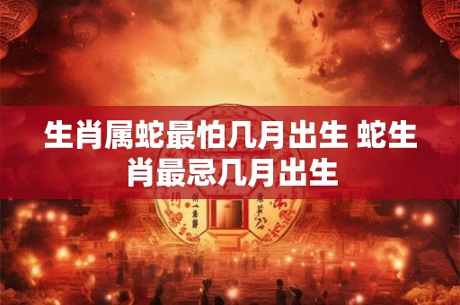 生肖属蛇最怕几月出生 蛇生肖最忌几月出生