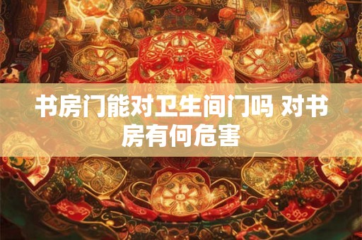 书房门能对卫生间门吗 对书房有何危害