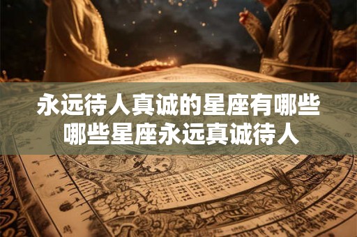 永远待人真诚的星座有哪些 哪些星座永远真诚待人