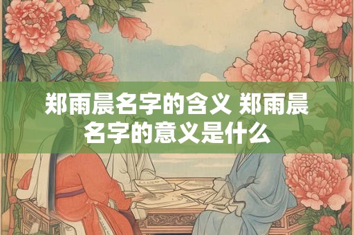 郑雨晨名字的含义 郑雨晨名字的意义是什么 郑雨晨名字的含义 郑雨晨名字的意义是什么