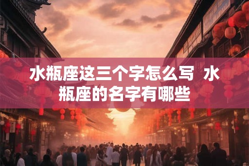 水瓶座这三个字怎么写 水瓶座的名字有哪些 水瓶座这三个字怎么写 水瓶座的名字有哪些