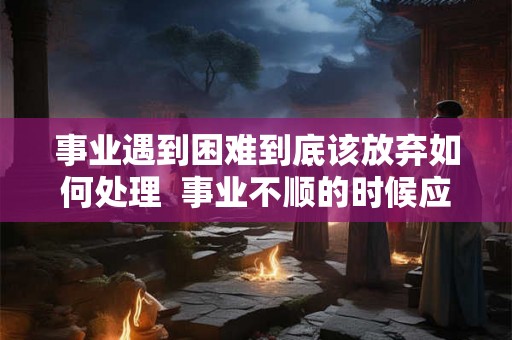 事业遇到困难到底该放弃如何处理  事业不顺的时候应该怎么办