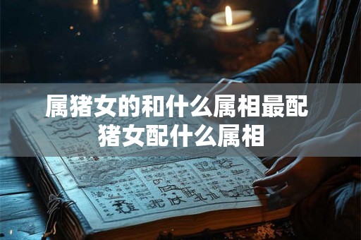 属猪女的和什么属相最配 猪女配什么属相