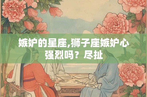 嫉妒的星座,狮子座嫉妒心强烈吗？尽扯