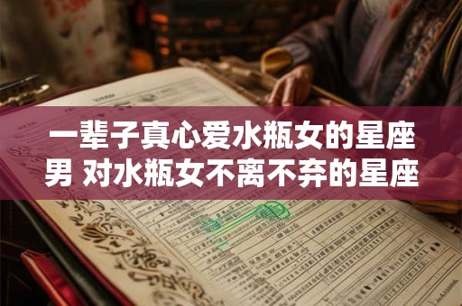 一辈子真心爱水瓶女的星座男 对水瓶女不离不弃的星座男