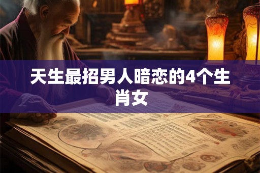 天生最招男人暗恋的4个生肖女 天生最招男人暗恋的4个生肖女