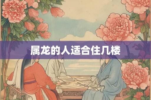 属龙的人适合住几楼 属龙的人适合住几楼