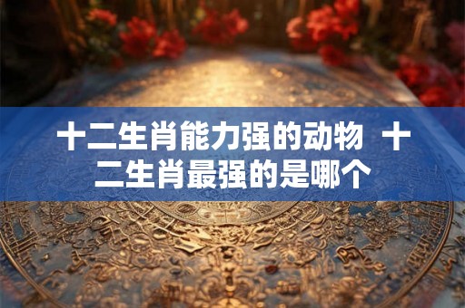 十二生肖能力强的动物  十二生肖最强的是哪个